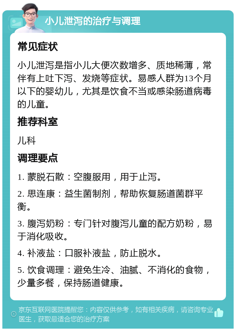 小儿泄泻的治疗与调理 常见症状 小儿泄泻是指小儿大便次数增多、质地稀薄，常伴有上吐下泻、发烧等症状。易感人群为13个月以下的婴幼儿，尤其是饮食不当或感染肠道病毒的儿童。 推荐科室 儿科 调理要点 1. 蒙脱石散：空腹服用，用于止泻。 2. 思连康：益生菌制剂，帮助恢复肠道菌群平衡。 3. 腹泻奶粉：专门针对腹泻儿童的配方奶粉，易于消化吸收。 4. 补液盐：口服补液盐，防止脱水。 5. 饮食调理：避免生冷、油腻、不消化的食物，少量多餐，保持肠道健康。