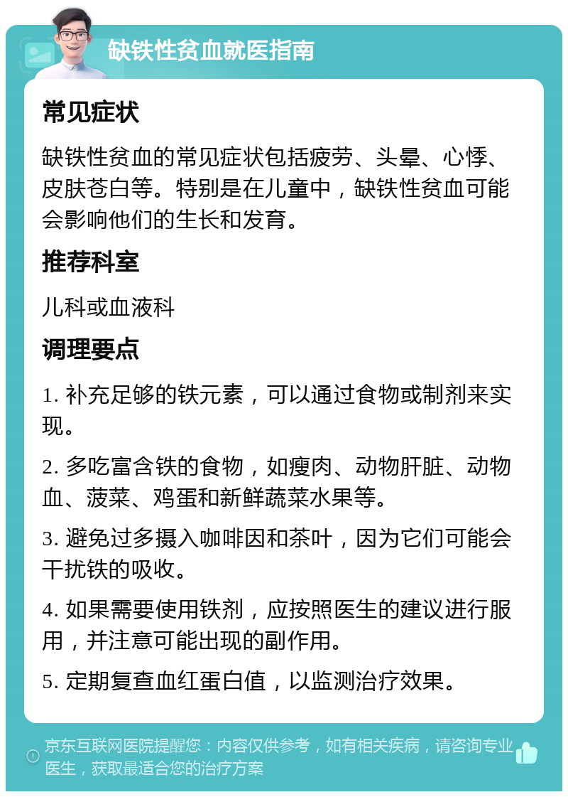 缺铁性贫血就医指南 常见症状 缺铁性贫血的常见症状包括疲劳、头晕、心悸、皮肤苍白等。特别是在儿童中，缺铁性贫血可能会影响他们的生长和发育。 推荐科室 儿科或血液科 调理要点 1. 补充足够的铁元素，可以通过食物或制剂来实现。 2. 多吃富含铁的食物，如瘦肉、动物肝脏、动物血、菠菜、鸡蛋和新鲜蔬菜水果等。 3. 避免过多摄入咖啡因和茶叶，因为它们可能会干扰铁的吸收。 4. 如果需要使用铁剂，应按照医生的建议进行服用，并注意可能出现的副作用。 5. 定期复查血红蛋白值，以监测治疗效果。