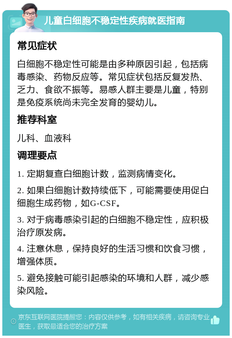 儿童白细胞不稳定性疾病就医指南 常见症状 白细胞不稳定性可能是由多种原因引起，包括病毒感染、药物反应等。常见症状包括反复发热、乏力、食欲不振等。易感人群主要是儿童，特别是免疫系统尚未完全发育的婴幼儿。 推荐科室 儿科、血液科 调理要点 1. 定期复查白细胞计数，监测病情变化。 2. 如果白细胞计数持续低下，可能需要使用促白细胞生成药物，如G-CSF。 3. 对于病毒感染引起的白细胞不稳定性，应积极治疗原发病。 4. 注意休息，保持良好的生活习惯和饮食习惯，增强体质。 5. 避免接触可能引起感染的环境和人群，减少感染风险。