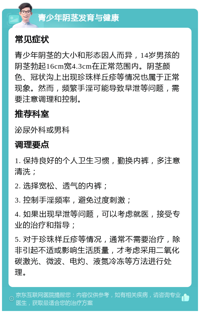 青少年阴茎发育与健康 常见症状 青少年阴茎的大小和形态因人而异，14岁男孩的阴茎勃起16cm宽4.3cm在正常范围内。阴茎颜色、冠状沟上出现珍珠样丘疹等情况也属于正常现象。然而，频繁手淫可能导致早泄等问题，需要注意调理和控制。 推荐科室 泌尿外科或男科 调理要点 1. 保持良好的个人卫生习惯，勤换内裤，多注意清洗； 2. 选择宽松、透气的内裤； 3. 控制手淫频率，避免过度刺激； 4. 如果出现早泄等问题，可以考虑就医，接受专业的治疗和指导； 5. 对于珍珠样丘疹等情况，通常不需要治疗，除非引起不适或影响生活质量，才考虑采用二氧化碳激光、微波、电灼、液氮冷冻等方法进行处理。