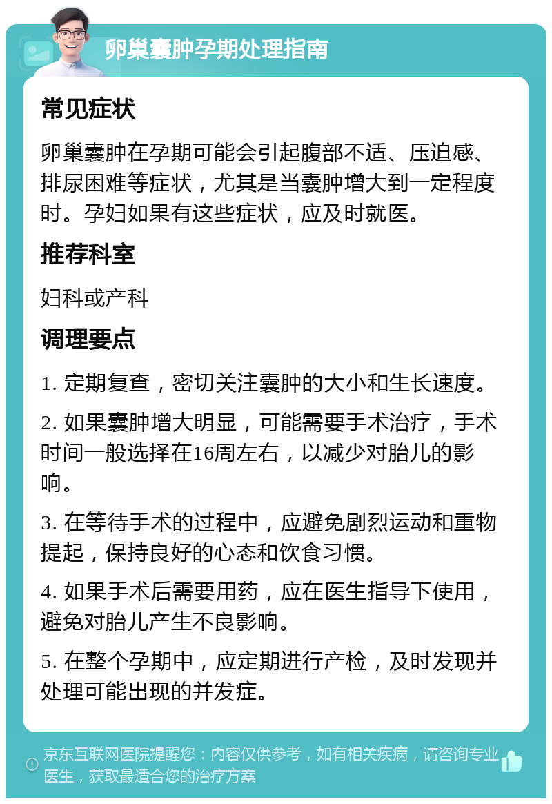 卵巢囊肿孕期处理指南 常见症状 卵巢囊肿在孕期可能会引起腹部不适、压迫感、排尿困难等症状，尤其是当囊肿增大到一定程度时。孕妇如果有这些症状，应及时就医。 推荐科室 妇科或产科 调理要点 1. 定期复查，密切关注囊肿的大小和生长速度。 2. 如果囊肿增大明显，可能需要手术治疗，手术时间一般选择在16周左右，以减少对胎儿的影响。 3. 在等待手术的过程中，应避免剧烈运动和重物提起，保持良好的心态和饮食习惯。 4. 如果手术后需要用药，应在医生指导下使用，避免对胎儿产生不良影响。 5. 在整个孕期中，应定期进行产检，及时发现并处理可能出现的并发症。