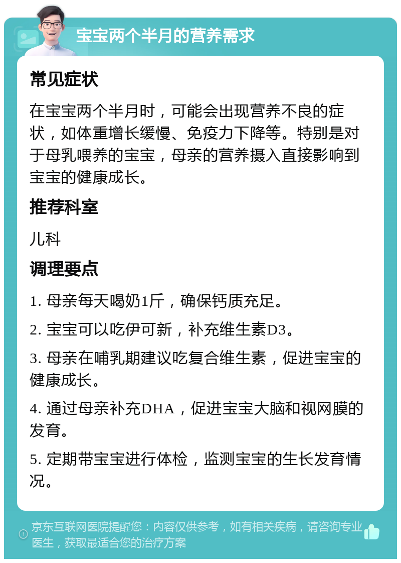 宝宝两个半月的营养需求 常见症状 在宝宝两个半月时，可能会出现营养不良的症状，如体重增长缓慢、免疫力下降等。特别是对于母乳喂养的宝宝，母亲的营养摄入直接影响到宝宝的健康成长。 推荐科室 儿科 调理要点 1. 母亲每天喝奶1斤，确保钙质充足。 2. 宝宝可以吃伊可新，补充维生素D3。 3. 母亲在哺乳期建议吃复合维生素，促进宝宝的健康成长。 4. 通过母亲补充DHA，促进宝宝大脑和视网膜的发育。 5. 定期带宝宝进行体检，监测宝宝的生长发育情况。