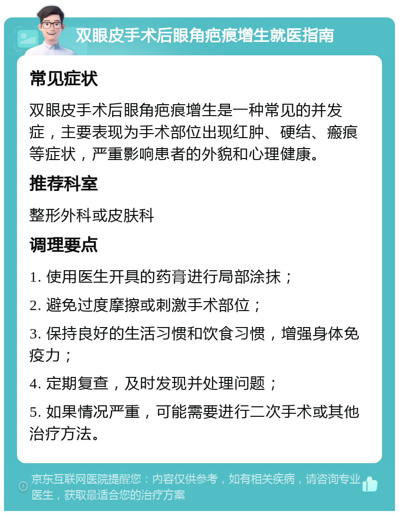 双眼皮手术后眼角疤痕增生就医指南 常见症状 双眼皮手术后眼角疤痕增生是一种常见的并发症，主要表现为手术部位出现红肿、硬结、瘢痕等症状，严重影响患者的外貌和心理健康。 推荐科室 整形外科或皮肤科 调理要点 1. 使用医生开具的药膏进行局部涂抹； 2. 避免过度摩擦或刺激手术部位； 3. 保持良好的生活习惯和饮食习惯，增强身体免疫力； 4. 定期复查，及时发现并处理问题； 5. 如果情况严重，可能需要进行二次手术或其他治疗方法。