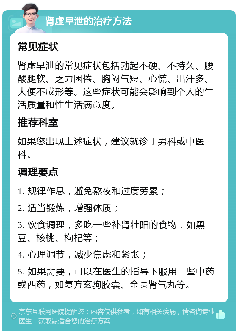 肾虚早泄的治疗方法 常见症状 肾虚早泄的常见症状包括勃起不硬、不持久、腰酸腿软、乏力困倦、胸闷气短、心慌、出汗多、大便不成形等。这些症状可能会影响到个人的生活质量和性生活满意度。 推荐科室 如果您出现上述症状，建议就诊于男科或中医科。 调理要点 1. 规律作息，避免熬夜和过度劳累； 2. 适当锻炼，增强体质； 3. 饮食调理，多吃一些补肾壮阳的食物，如黑豆、核桃、枸杞等； 4. 心理调节，减少焦虑和紧张； 5. 如果需要，可以在医生的指导下服用一些中药或西药，如复方玄驹胶囊、金匮肾气丸等。