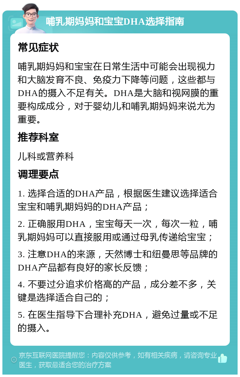 哺乳期妈妈和宝宝DHA选择指南 常见症状 哺乳期妈妈和宝宝在日常生活中可能会出现视力和大脑发育不良、免疫力下降等问题，这些都与DHA的摄入不足有关。DHA是大脑和视网膜的重要构成成分，对于婴幼儿和哺乳期妈妈来说尤为重要。 推荐科室 儿科或营养科 调理要点 1. 选择合适的DHA产品，根据医生建议选择适合宝宝和哺乳期妈妈的DHA产品； 2. 正确服用DHA，宝宝每天一次，每次一粒，哺乳期妈妈可以直接服用或通过母乳传递给宝宝； 3. 注意DHA的来源，天然博士和纽曼思等品牌的DHA产品都有良好的家长反馈； 4. 不要过分追求价格高的产品，成分差不多，关键是选择适合自己的； 5. 在医生指导下合理补充DHA，避免过量或不足的摄入。