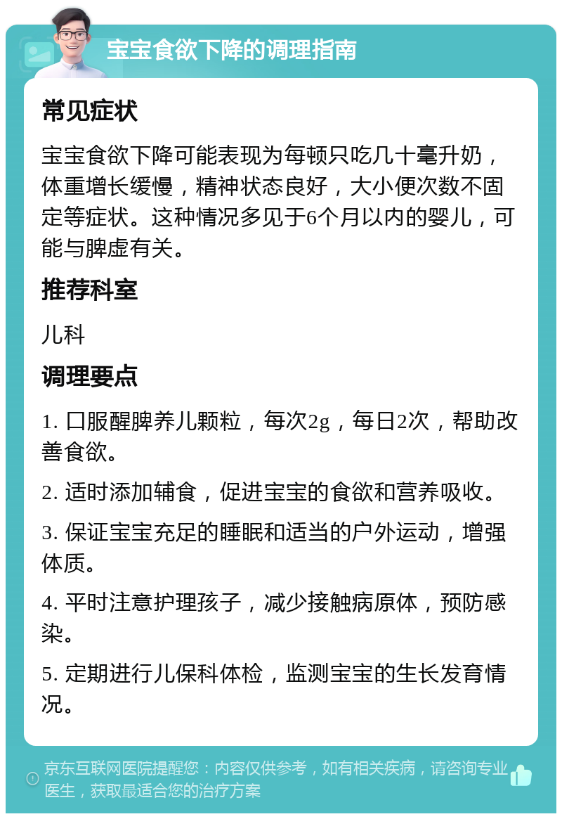 宝宝食欲下降的调理指南 常见症状 宝宝食欲下降可能表现为每顿只吃几十毫升奶，体重增长缓慢，精神状态良好，大小便次数不固定等症状。这种情况多见于6个月以内的婴儿，可能与脾虚有关。 推荐科室 儿科 调理要点 1. 口服醒脾养儿颗粒，每次2g，每日2次，帮助改善食欲。 2. 适时添加辅食，促进宝宝的食欲和营养吸收。 3. 保证宝宝充足的睡眠和适当的户外运动，增强体质。 4. 平时注意护理孩子，减少接触病原体，预防感染。 5. 定期进行儿保科体检，监测宝宝的生长发育情况。