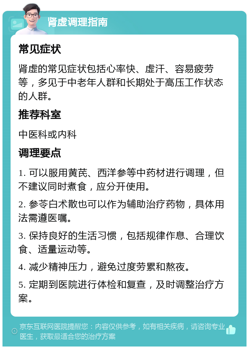 肾虚调理指南 常见症状 肾虚的常见症状包括心率快、虚汗、容易疲劳等，多见于中老年人群和长期处于高压工作状态的人群。 推荐科室 中医科或内科 调理要点 1. 可以服用黄芪、西洋参等中药材进行调理，但不建议同时煮食，应分开使用。 2. 参苓白术散也可以作为辅助治疗药物，具体用法需遵医嘱。 3. 保持良好的生活习惯，包括规律作息、合理饮食、适量运动等。 4. 减少精神压力，避免过度劳累和熬夜。 5. 定期到医院进行体检和复查，及时调整治疗方案。