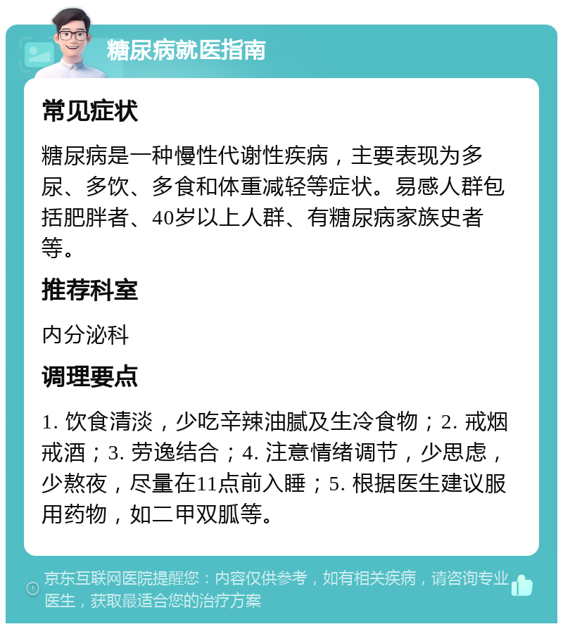 糖尿病就医指南 常见症状 糖尿病是一种慢性代谢性疾病，主要表现为多尿、多饮、多食和体重减轻等症状。易感人群包括肥胖者、40岁以上人群、有糖尿病家族史者等。 推荐科室 内分泌科 调理要点 1. 饮食清淡，少吃辛辣油腻及生冷食物；2. 戒烟戒酒；3. 劳逸结合；4. 注意情绪调节，少思虑，少熬夜，尽量在11点前入睡；5. 根据医生建议服用药物，如二甲双胍等。