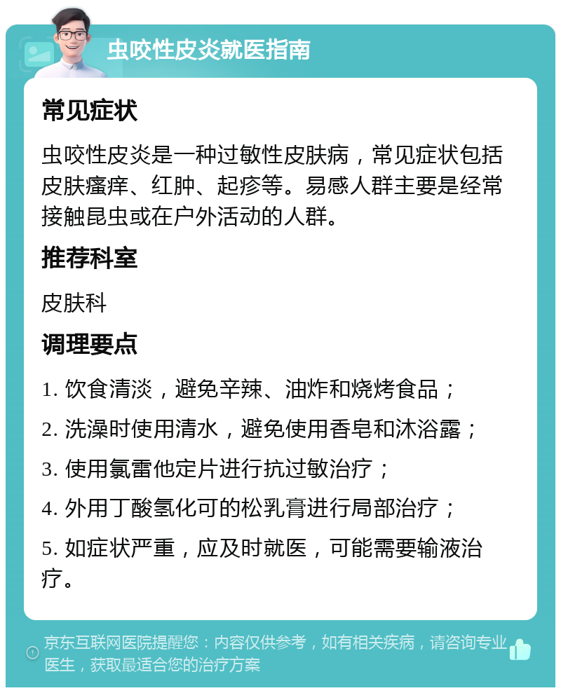 虫咬性皮炎就医指南 常见症状 虫咬性皮炎是一种过敏性皮肤病，常见症状包括皮肤瘙痒、红肿、起疹等。易感人群主要是经常接触昆虫或在户外活动的人群。 推荐科室 皮肤科 调理要点 1. 饮食清淡，避免辛辣、油炸和烧烤食品； 2. 洗澡时使用清水，避免使用香皂和沐浴露； 3. 使用氯雷他定片进行抗过敏治疗； 4. 外用丁酸氢化可的松乳膏进行局部治疗； 5. 如症状严重，应及时就医，可能需要输液治疗。