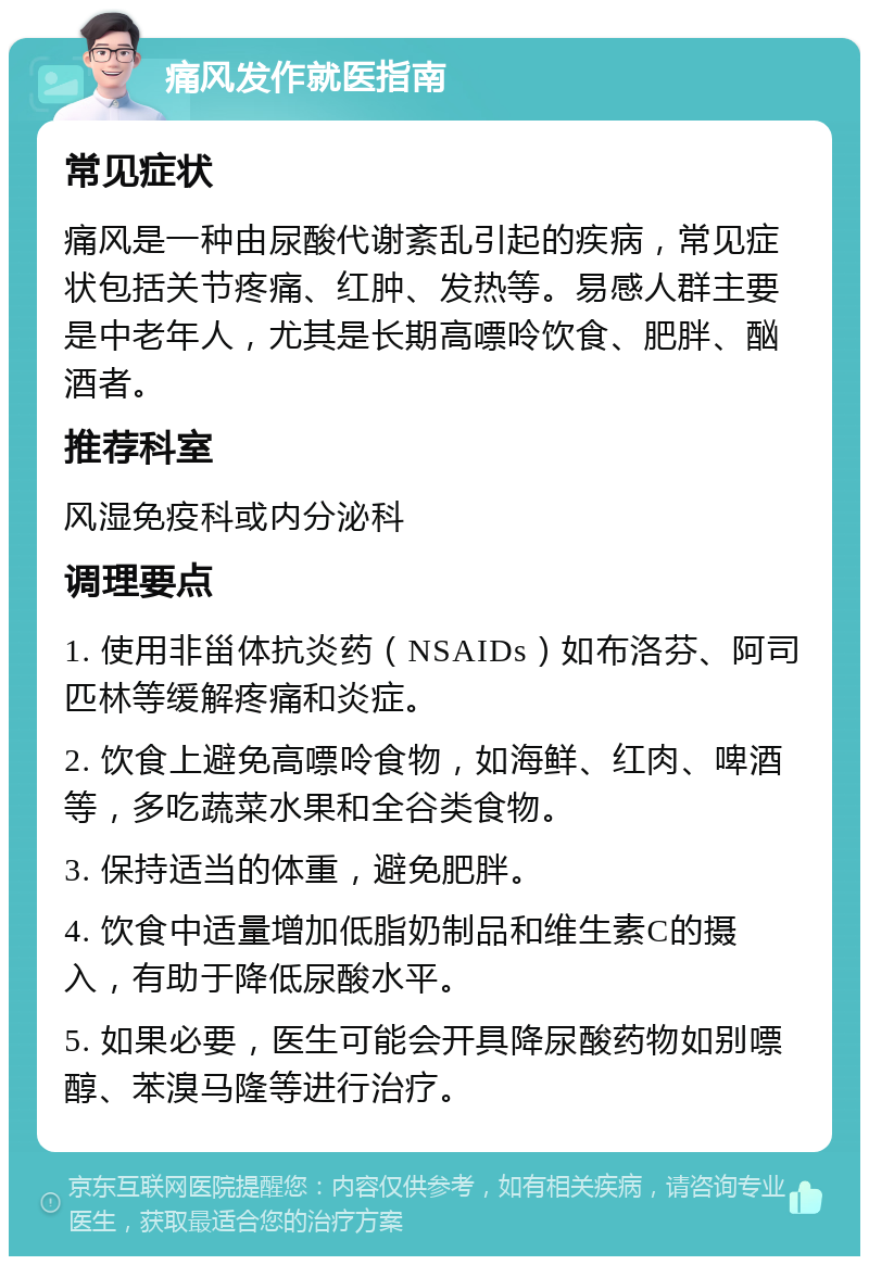 痛风发作就医指南 常见症状 痛风是一种由尿酸代谢紊乱引起的疾病，常见症状包括关节疼痛、红肿、发热等。易感人群主要是中老年人，尤其是长期高嘌呤饮食、肥胖、酗酒者。 推荐科室 风湿免疫科或内分泌科 调理要点 1. 使用非甾体抗炎药（NSAIDs）如布洛芬、阿司匹林等缓解疼痛和炎症。 2. 饮食上避免高嘌呤食物，如海鲜、红肉、啤酒等，多吃蔬菜水果和全谷类食物。 3. 保持适当的体重，避免肥胖。 4. 饮食中适量增加低脂奶制品和维生素C的摄入，有助于降低尿酸水平。 5. 如果必要，医生可能会开具降尿酸药物如别嘌醇、苯溴马隆等进行治疗。