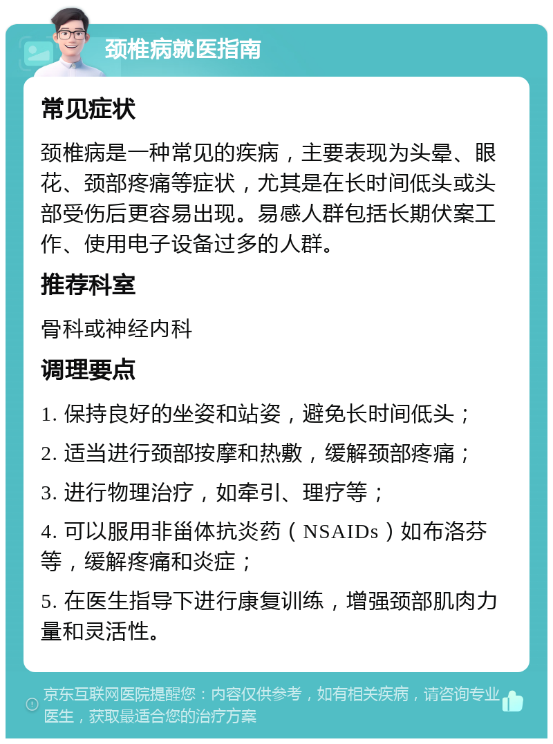 颈椎病就医指南 常见症状 颈椎病是一种常见的疾病，主要表现为头晕、眼花、颈部疼痛等症状，尤其是在长时间低头或头部受伤后更容易出现。易感人群包括长期伏案工作、使用电子设备过多的人群。 推荐科室 骨科或神经内科 调理要点 1. 保持良好的坐姿和站姿，避免长时间低头； 2. 适当进行颈部按摩和热敷，缓解颈部疼痛； 3. 进行物理治疗，如牵引、理疗等； 4. 可以服用非甾体抗炎药（NSAIDs）如布洛芬等，缓解疼痛和炎症； 5. 在医生指导下进行康复训练，增强颈部肌肉力量和灵活性。