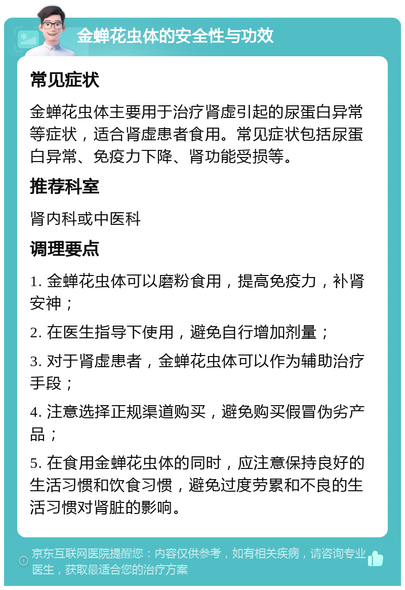 金蝉花虫体的安全性与功效 常见症状 金蝉花虫体主要用于治疗肾虚引起的尿蛋白异常等症状，适合肾虚患者食用。常见症状包括尿蛋白异常、免疫力下降、肾功能受损等。 推荐科室 肾内科或中医科 调理要点 1. 金蝉花虫体可以磨粉食用，提高免疫力，补肾安神； 2. 在医生指导下使用，避免自行增加剂量； 3. 对于肾虚患者，金蝉花虫体可以作为辅助治疗手段； 4. 注意选择正规渠道购买，避免购买假冒伪劣产品； 5. 在食用金蝉花虫体的同时，应注意保持良好的生活习惯和饮食习惯，避免过度劳累和不良的生活习惯对肾脏的影响。