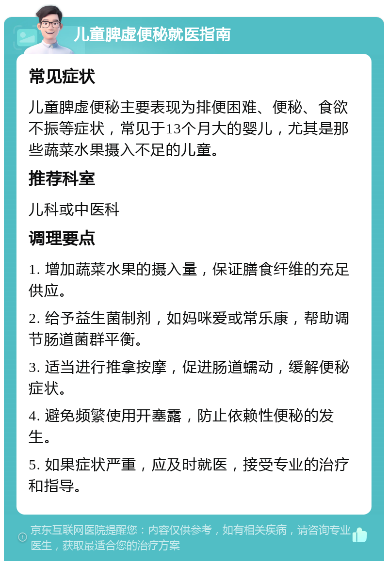 儿童脾虚便秘就医指南 常见症状 儿童脾虚便秘主要表现为排便困难、便秘、食欲不振等症状，常见于13个月大的婴儿，尤其是那些蔬菜水果摄入不足的儿童。 推荐科室 儿科或中医科 调理要点 1. 增加蔬菜水果的摄入量，保证膳食纤维的充足供应。 2. 给予益生菌制剂，如妈咪爱或常乐康，帮助调节肠道菌群平衡。 3. 适当进行推拿按摩，促进肠道蠕动，缓解便秘症状。 4. 避免频繁使用开塞露，防止依赖性便秘的发生。 5. 如果症状严重，应及时就医，接受专业的治疗和指导。