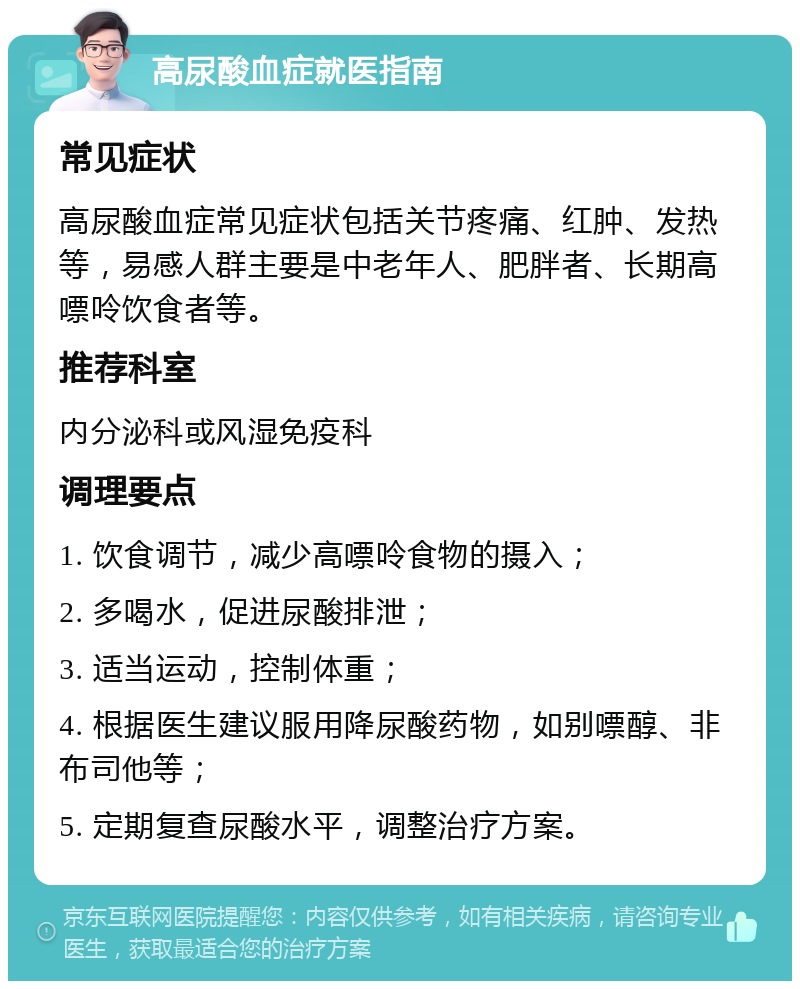 高尿酸血症就医指南 常见症状 高尿酸血症常见症状包括关节疼痛、红肿、发热等，易感人群主要是中老年人、肥胖者、长期高嘌呤饮食者等。 推荐科室 内分泌科或风湿免疫科 调理要点 1. 饮食调节，减少高嘌呤食物的摄入； 2. 多喝水，促进尿酸排泄； 3. 适当运动，控制体重； 4. 根据医生建议服用降尿酸药物，如别嘌醇、非布司他等； 5. 定期复查尿酸水平，调整治疗方案。