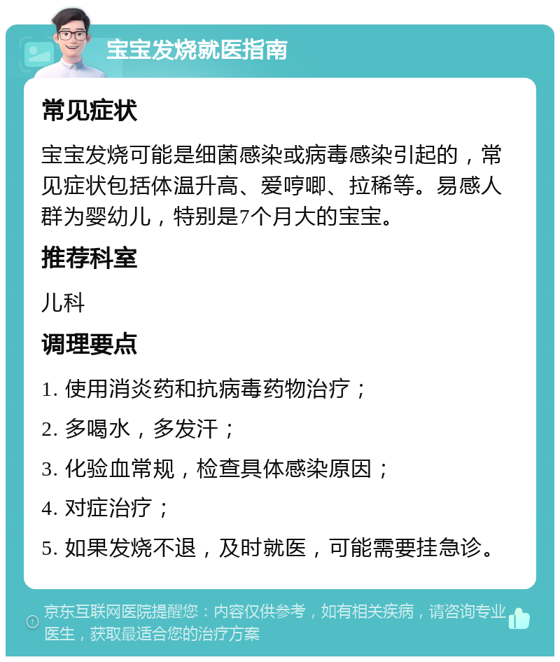 宝宝发烧就医指南 常见症状 宝宝发烧可能是细菌感染或病毒感染引起的，常见症状包括体温升高、爱哼唧、拉稀等。易感人群为婴幼儿，特别是7个月大的宝宝。 推荐科室 儿科 调理要点 1. 使用消炎药和抗病毒药物治疗； 2. 多喝水，多发汗； 3. 化验血常规，检查具体感染原因； 4. 对症治疗； 5. 如果发烧不退，及时就医，可能需要挂急诊。