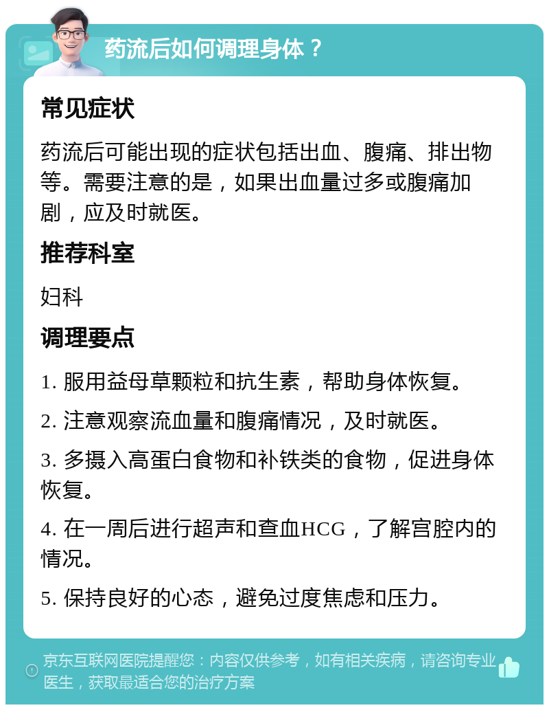 药流后如何调理身体？ 常见症状 药流后可能出现的症状包括出血、腹痛、排出物等。需要注意的是，如果出血量过多或腹痛加剧，应及时就医。 推荐科室 妇科 调理要点 1. 服用益母草颗粒和抗生素，帮助身体恢复。 2. 注意观察流血量和腹痛情况，及时就医。 3. 多摄入高蛋白食物和补铁类的食物，促进身体恢复。 4. 在一周后进行超声和查血HCG，了解宫腔内的情况。 5. 保持良好的心态，避免过度焦虑和压力。