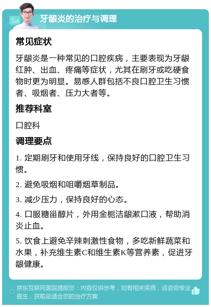 牙龈炎的治疗与调理 常见症状 牙龈炎是一种常见的口腔疾病，主要表现为牙龈红肿、出血、疼痛等症状，尤其在刷牙或吃硬食物时更为明显。易感人群包括不良口腔卫生习惯者、吸烟者、压力大者等。 推荐科室 口腔科 调理要点 1. 定期刷牙和使用牙线，保持良好的口腔卫生习惯。 2. 避免吸烟和咀嚼烟草制品。 3. 减少压力，保持良好的心态。 4. 口服糖甾醇片，外用金栀洁龈漱口液，帮助消炎止血。 5. 饮食上避免辛辣刺激性食物，多吃新鲜蔬菜和水果，补充维生素C和维生素K等营养素，促进牙龈健康。