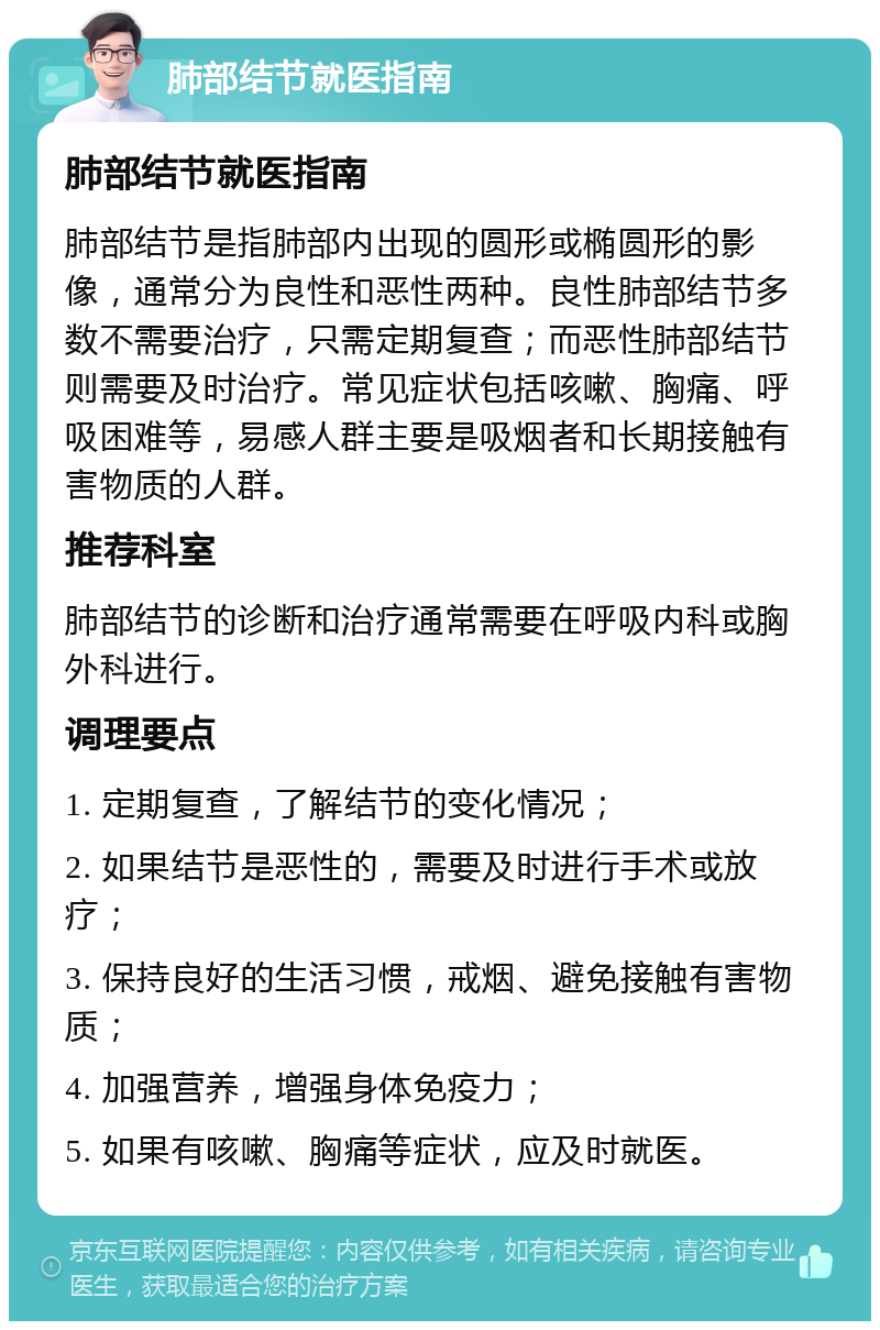 肺部结节就医指南 肺部结节就医指南 肺部结节是指肺部内出现的圆形或椭圆形的影像，通常分为良性和恶性两种。良性肺部结节多数不需要治疗，只需定期复查；而恶性肺部结节则需要及时治疗。常见症状包括咳嗽、胸痛、呼吸困难等，易感人群主要是吸烟者和长期接触有害物质的人群。 推荐科室 肺部结节的诊断和治疗通常需要在呼吸内科或胸外科进行。 调理要点 1. 定期复查，了解结节的变化情况； 2. 如果结节是恶性的，需要及时进行手术或放疗； 3. 保持良好的生活习惯，戒烟、避免接触有害物质； 4. 加强营养，增强身体免疫力； 5. 如果有咳嗽、胸痛等症状，应及时就医。