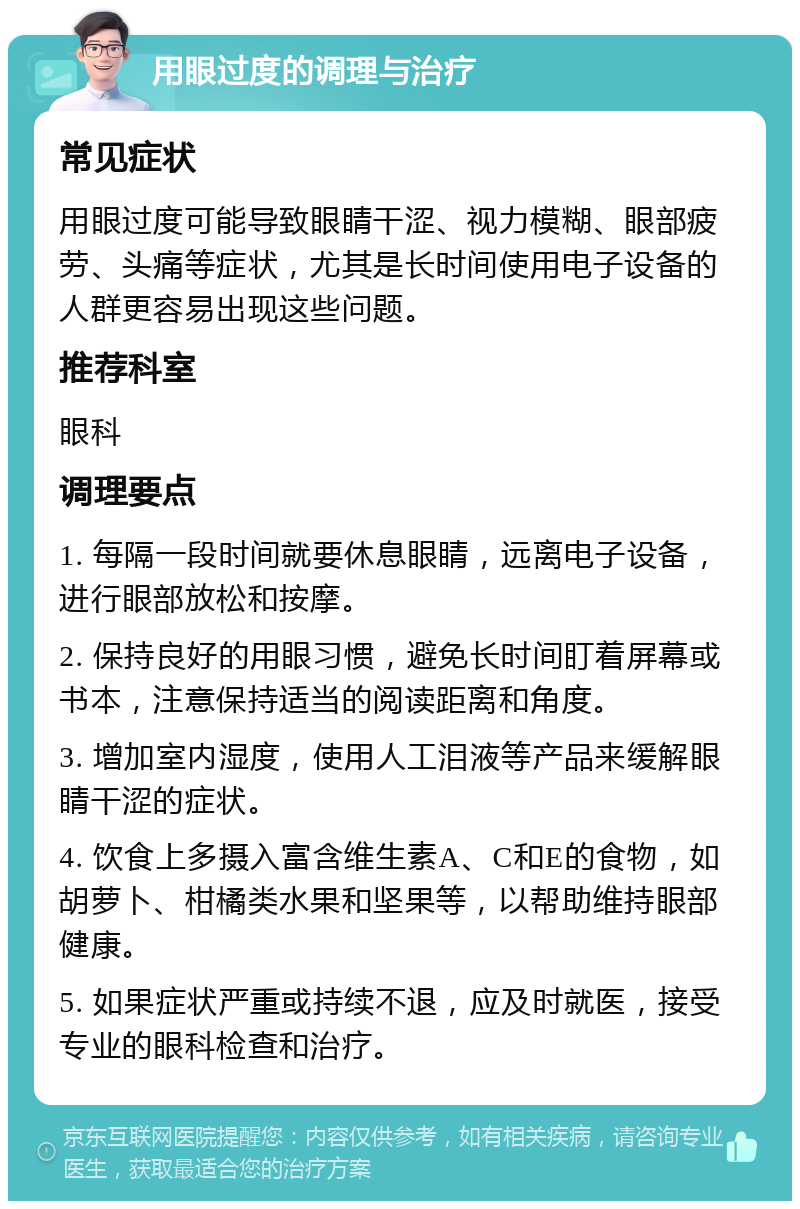 用眼过度的调理与治疗 常见症状 用眼过度可能导致眼睛干涩、视力模糊、眼部疲劳、头痛等症状，尤其是长时间使用电子设备的人群更容易出现这些问题。 推荐科室 眼科 调理要点 1. 每隔一段时间就要休息眼睛，远离电子设备，进行眼部放松和按摩。 2. 保持良好的用眼习惯，避免长时间盯着屏幕或书本，注意保持适当的阅读距离和角度。 3. 增加室内湿度，使用人工泪液等产品来缓解眼睛干涩的症状。 4. 饮食上多摄入富含维生素A、C和E的食物，如胡萝卜、柑橘类水果和坚果等，以帮助维持眼部健康。 5. 如果症状严重或持续不退，应及时就医，接受专业的眼科检查和治疗。