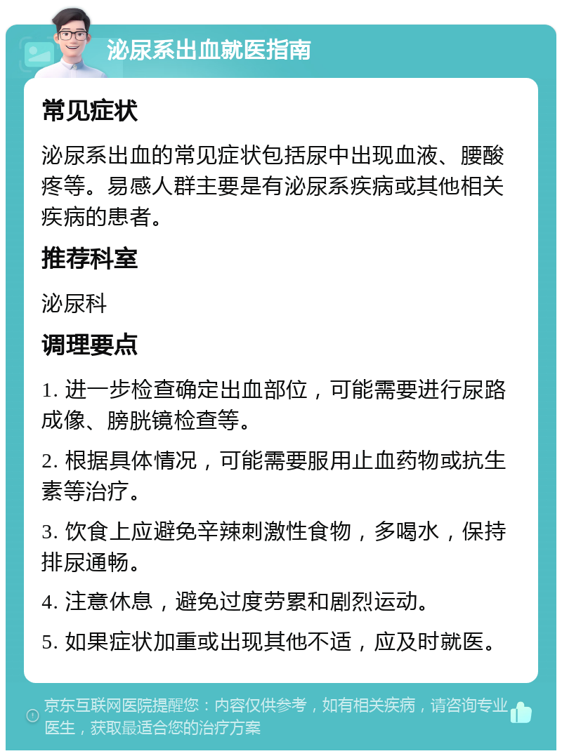 泌尿系出血就医指南 常见症状 泌尿系出血的常见症状包括尿中出现血液、腰酸疼等。易感人群主要是有泌尿系疾病或其他相关疾病的患者。 推荐科室 泌尿科 调理要点 1. 进一步检查确定出血部位，可能需要进行尿路成像、膀胱镜检查等。 2. 根据具体情况，可能需要服用止血药物或抗生素等治疗。 3. 饮食上应避免辛辣刺激性食物，多喝水，保持排尿通畅。 4. 注意休息，避免过度劳累和剧烈运动。 5. 如果症状加重或出现其他不适，应及时就医。