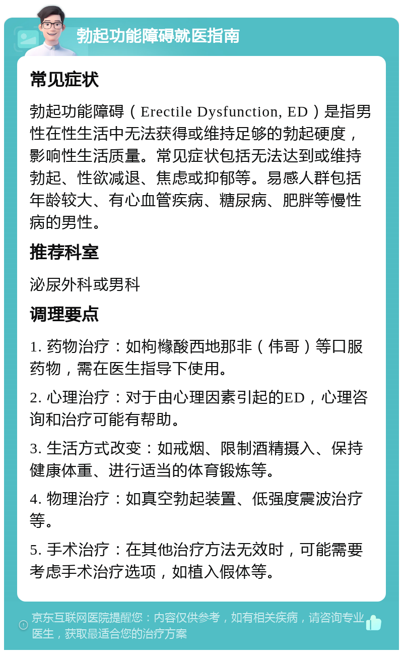 勃起功能障碍就医指南 常见症状 勃起功能障碍（Erectile Dysfunction, ED）是指男性在性生活中无法获得或维持足够的勃起硬度，影响性生活质量。常见症状包括无法达到或维持勃起、性欲减退、焦虑或抑郁等。易感人群包括年龄较大、有心血管疾病、糖尿病、肥胖等慢性病的男性。 推荐科室 泌尿外科或男科 调理要点 1. 药物治疗：如枸橼酸西地那非（伟哥）等口服药物，需在医生指导下使用。 2. 心理治疗：对于由心理因素引起的ED，心理咨询和治疗可能有帮助。 3. 生活方式改变：如戒烟、限制酒精摄入、保持健康体重、进行适当的体育锻炼等。 4. 物理治疗：如真空勃起装置、低强度震波治疗等。 5. 手术治疗：在其他治疗方法无效时，可能需要考虑手术治疗选项，如植入假体等。