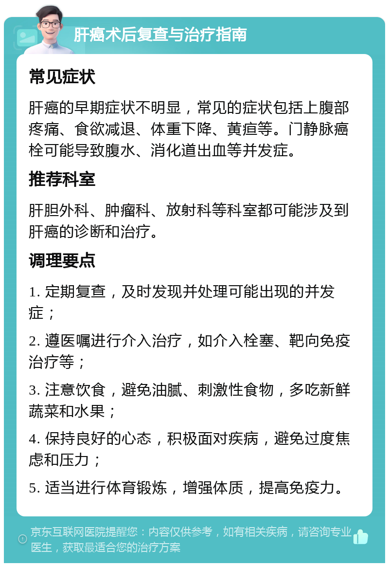 肝癌术后复查与治疗指南 常见症状 肝癌的早期症状不明显，常见的症状包括上腹部疼痛、食欲减退、体重下降、黄疸等。门静脉癌栓可能导致腹水、消化道出血等并发症。 推荐科室 肝胆外科、肿瘤科、放射科等科室都可能涉及到肝癌的诊断和治疗。 调理要点 1. 定期复查，及时发现并处理可能出现的并发症； 2. 遵医嘱进行介入治疗，如介入栓塞、靶向免疫治疗等； 3. 注意饮食，避免油腻、刺激性食物，多吃新鲜蔬菜和水果； 4. 保持良好的心态，积极面对疾病，避免过度焦虑和压力； 5. 适当进行体育锻炼，增强体质，提高免疫力。