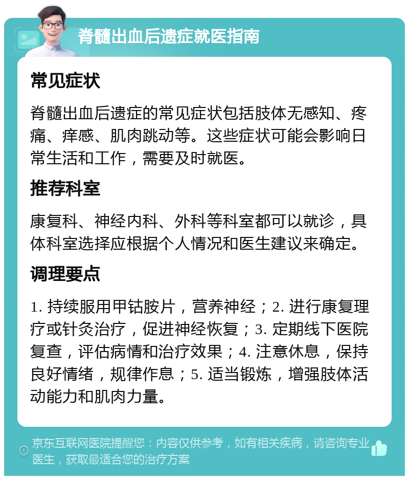 脊髓出血后遗症就医指南 常见症状 脊髓出血后遗症的常见症状包括肢体无感知、疼痛、痒感、肌肉跳动等。这些症状可能会影响日常生活和工作，需要及时就医。 推荐科室 康复科、神经内科、外科等科室都可以就诊，具体科室选择应根据个人情况和医生建议来确定。 调理要点 1. 持续服用甲钴胺片，营养神经；2. 进行康复理疗或针灸治疗，促进神经恢复；3. 定期线下医院复查，评估病情和治疗效果；4. 注意休息，保持良好情绪，规律作息；5. 适当锻炼，增强肢体活动能力和肌肉力量。