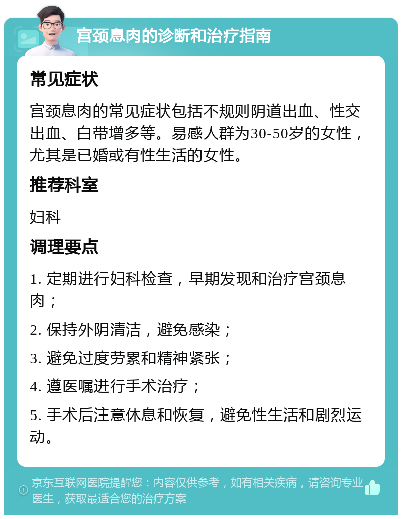 宫颈息肉的诊断和治疗指南 常见症状 宫颈息肉的常见症状包括不规则阴道出血、性交出血、白带增多等。易感人群为30-50岁的女性，尤其是已婚或有性生活的女性。 推荐科室 妇科 调理要点 1. 定期进行妇科检查，早期发现和治疗宫颈息肉； 2. 保持外阴清洁，避免感染； 3. 避免过度劳累和精神紧张； 4. 遵医嘱进行手术治疗； 5. 手术后注意休息和恢复，避免性生活和剧烈运动。