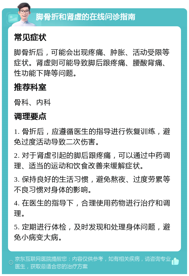 脚骨折和肾虚的在线问诊指南 常见症状 脚骨折后，可能会出现疼痛、肿胀、活动受限等症状。肾虚则可能导致脚后跟疼痛、腰酸背痛、性功能下降等问题。 推荐科室 骨科、内科 调理要点 1. 骨折后，应遵循医生的指导进行恢复训练，避免过度活动导致二次伤害。 2. 对于肾虚引起的脚后跟疼痛，可以通过中药调理、适当的运动和饮食改善来缓解症状。 3. 保持良好的生活习惯，避免熬夜、过度劳累等不良习惯对身体的影响。 4. 在医生的指导下，合理使用药物进行治疗和调理。 5. 定期进行体检，及时发现和处理身体问题，避免小病变大病。