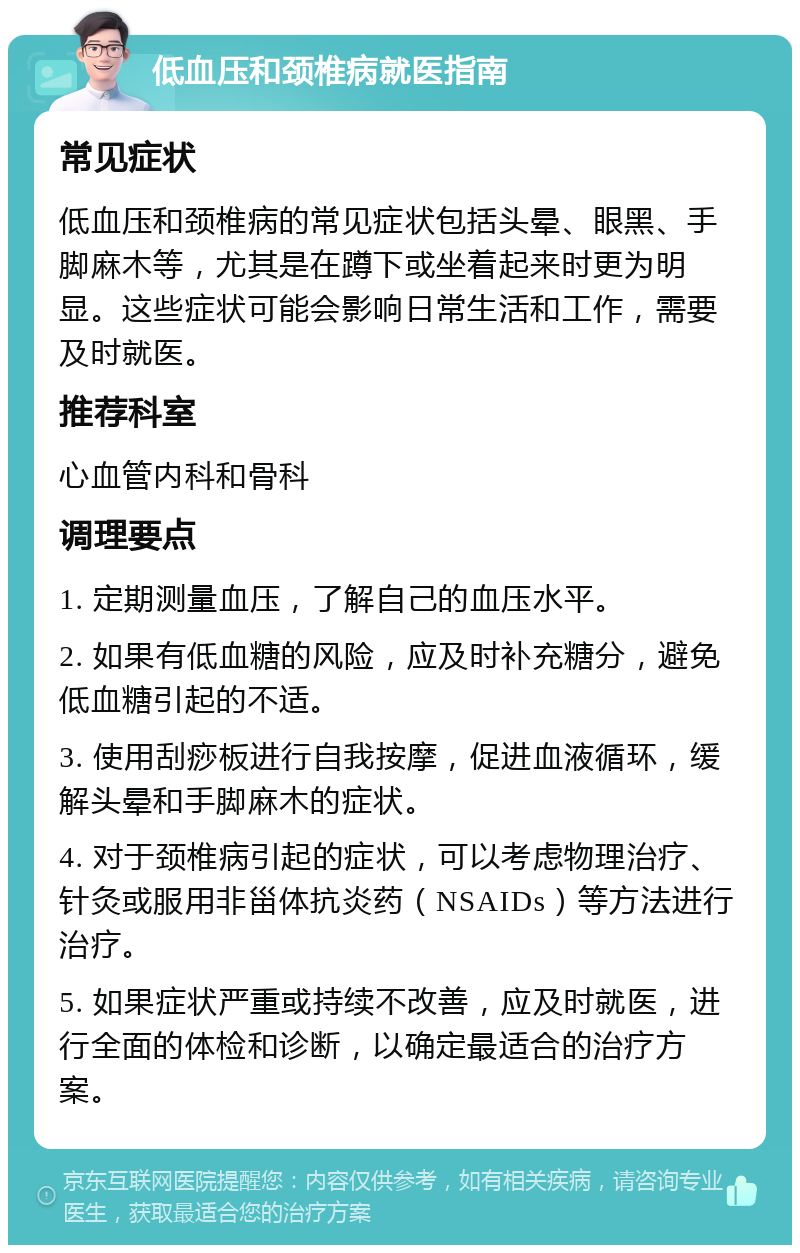 低血压和颈椎病就医指南 常见症状 低血压和颈椎病的常见症状包括头晕、眼黑、手脚麻木等，尤其是在蹲下或坐着起来时更为明显。这些症状可能会影响日常生活和工作，需要及时就医。 推荐科室 心血管内科和骨科 调理要点 1. 定期测量血压，了解自己的血压水平。 2. 如果有低血糖的风险，应及时补充糖分，避免低血糖引起的不适。 3. 使用刮痧板进行自我按摩，促进血液循环，缓解头晕和手脚麻木的症状。 4. 对于颈椎病引起的症状，可以考虑物理治疗、针灸或服用非甾体抗炎药（NSAIDs）等方法进行治疗。 5. 如果症状严重或持续不改善，应及时就医，进行全面的体检和诊断，以确定最适合的治疗方案。