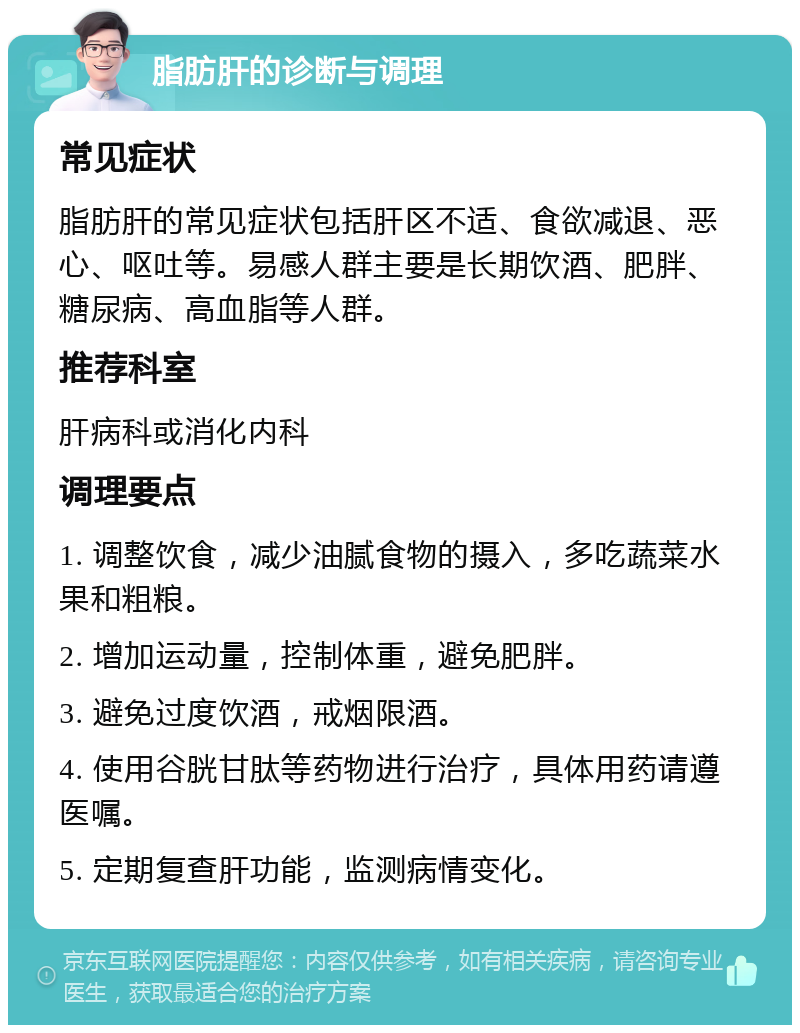 脂肪肝的诊断与调理 常见症状 脂肪肝的常见症状包括肝区不适、食欲减退、恶心、呕吐等。易感人群主要是长期饮酒、肥胖、糖尿病、高血脂等人群。 推荐科室 肝病科或消化内科 调理要点 1. 调整饮食，减少油腻食物的摄入，多吃蔬菜水果和粗粮。 2. 增加运动量，控制体重，避免肥胖。 3. 避免过度饮酒，戒烟限酒。 4. 使用谷胱甘肽等药物进行治疗，具体用药请遵医嘱。 5. 定期复查肝功能，监测病情变化。