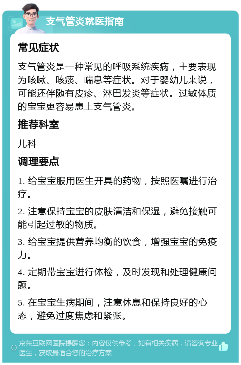 支气管炎就医指南 常见症状 支气管炎是一种常见的呼吸系统疾病，主要表现为咳嗽、咳痰、喘息等症状。对于婴幼儿来说，可能还伴随有皮疹、淋巴发炎等症状。过敏体质的宝宝更容易患上支气管炎。 推荐科室 儿科 调理要点 1. 给宝宝服用医生开具的药物，按照医嘱进行治疗。 2. 注意保持宝宝的皮肤清洁和保湿，避免接触可能引起过敏的物质。 3. 给宝宝提供营养均衡的饮食，增强宝宝的免疫力。 4. 定期带宝宝进行体检，及时发现和处理健康问题。 5. 在宝宝生病期间，注意休息和保持良好的心态，避免过度焦虑和紧张。