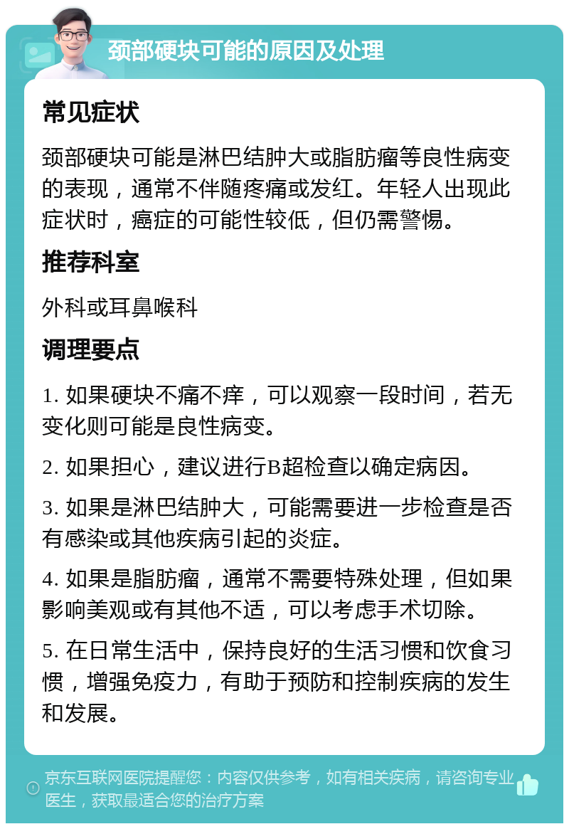 颈部硬块可能的原因及处理 常见症状 颈部硬块可能是淋巴结肿大或脂肪瘤等良性病变的表现，通常不伴随疼痛或发红。年轻人出现此症状时，癌症的可能性较低，但仍需警惕。 推荐科室 外科或耳鼻喉科 调理要点 1. 如果硬块不痛不痒，可以观察一段时间，若无变化则可能是良性病变。 2. 如果担心，建议进行B超检查以确定病因。 3. 如果是淋巴结肿大，可能需要进一步检查是否有感染或其他疾病引起的炎症。 4. 如果是脂肪瘤，通常不需要特殊处理，但如果影响美观或有其他不适，可以考虑手术切除。 5. 在日常生活中，保持良好的生活习惯和饮食习惯，增强免疫力，有助于预防和控制疾病的发生和发展。