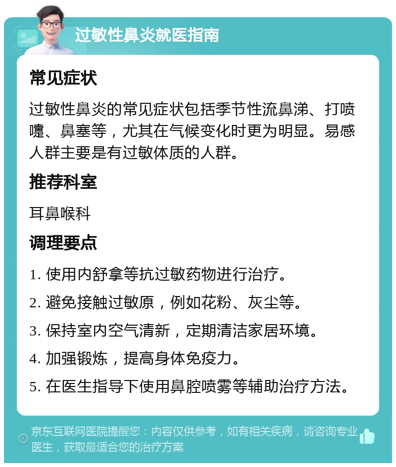 过敏性鼻炎就医指南 常见症状 过敏性鼻炎的常见症状包括季节性流鼻涕、打喷嚏、鼻塞等，尤其在气候变化时更为明显。易感人群主要是有过敏体质的人群。 推荐科室 耳鼻喉科 调理要点 1. 使用内舒拿等抗过敏药物进行治疗。 2. 避免接触过敏原，例如花粉、灰尘等。 3. 保持室内空气清新，定期清洁家居环境。 4. 加强锻炼，提高身体免疫力。 5. 在医生指导下使用鼻腔喷雾等辅助治疗方法。