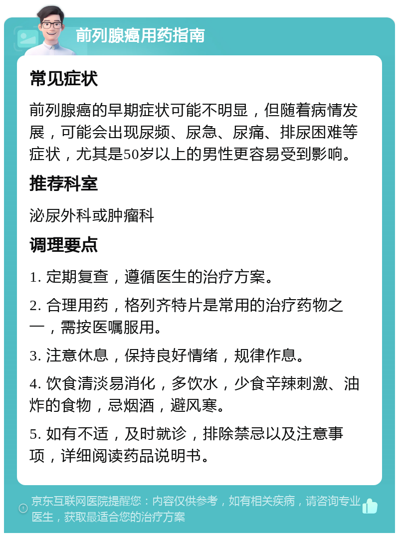 前列腺癌用药指南 常见症状 前列腺癌的早期症状可能不明显，但随着病情发展，可能会出现尿频、尿急、尿痛、排尿困难等症状，尤其是50岁以上的男性更容易受到影响。 推荐科室 泌尿外科或肿瘤科 调理要点 1. 定期复查，遵循医生的治疗方案。 2. 合理用药，格列齐特片是常用的治疗药物之一，需按医嘱服用。 3. 注意休息，保持良好情绪，规律作息。 4. 饮食清淡易消化，多饮水，少食辛辣刺激、油炸的食物，忌烟酒，避风寒。 5. 如有不适，及时就诊，排除禁忌以及注意事项，详细阅读药品说明书。