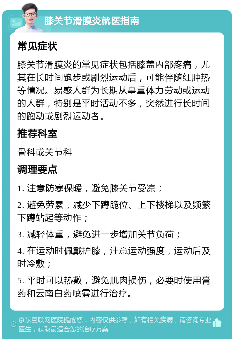 膝关节滑膜炎就医指南 常见症状 膝关节滑膜炎的常见症状包括膝盖内部疼痛，尤其在长时间跑步或剧烈运动后，可能伴随红肿热等情况。易感人群为长期从事重体力劳动或运动的人群，特别是平时活动不多，突然进行长时间的跑动或剧烈运动者。 推荐科室 骨科或关节科 调理要点 1. 注意防寒保暖，避免膝关节受凉； 2. 避免劳累，减少下蹲跪位、上下楼梯以及频繁下蹲站起等动作； 3. 减轻体重，避免进一步增加关节负荷； 4. 在运动时佩戴护膝，注意运动强度，运动后及时冷敷； 5. 平时可以热敷，避免肌肉损伤，必要时使用膏药和云南白药喷雾进行治疗。