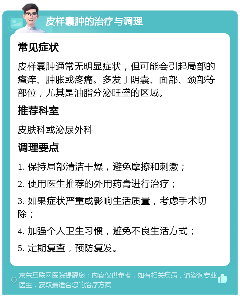 皮样囊肿的治疗与调理 常见症状 皮样囊肿通常无明显症状，但可能会引起局部的瘙痒、肿胀或疼痛。多发于阴囊、面部、颈部等部位，尤其是油脂分泌旺盛的区域。 推荐科室 皮肤科或泌尿外科 调理要点 1. 保持局部清洁干燥，避免摩擦和刺激； 2. 使用医生推荐的外用药膏进行治疗； 3. 如果症状严重或影响生活质量，考虑手术切除； 4. 加强个人卫生习惯，避免不良生活方式； 5. 定期复查，预防复发。