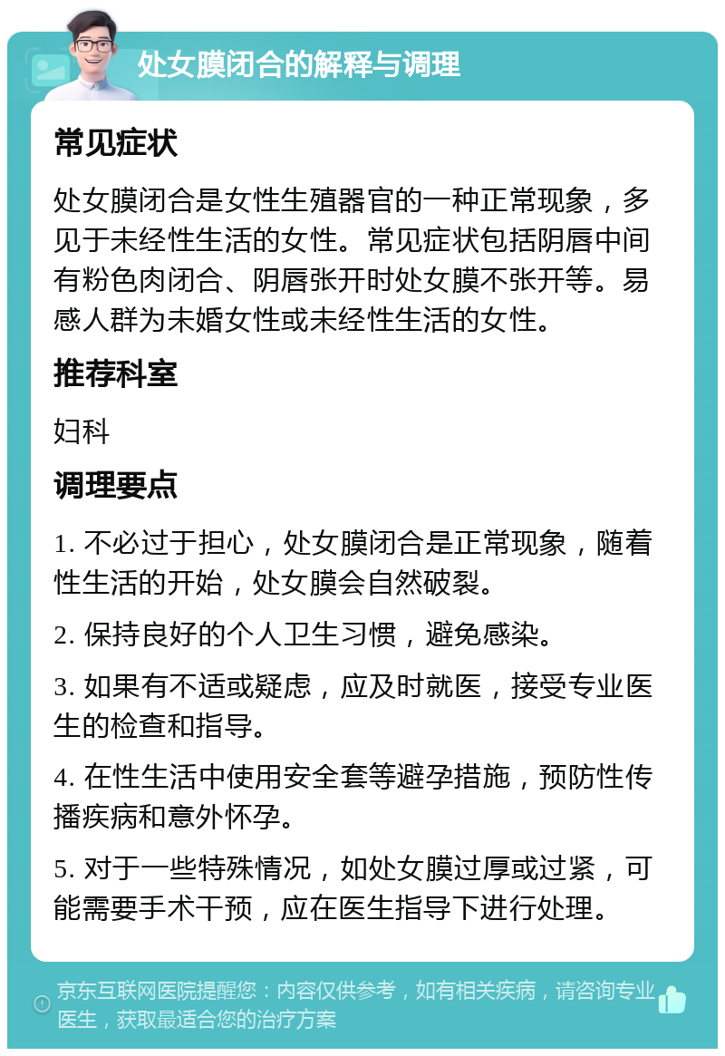 处女膜闭合的解释与调理 常见症状 处女膜闭合是女性生殖器官的一种正常现象，多见于未经性生活的女性。常见症状包括阴唇中间有粉色肉闭合、阴唇张开时处女膜不张开等。易感人群为未婚女性或未经性生活的女性。 推荐科室 妇科 调理要点 1. 不必过于担心，处女膜闭合是正常现象，随着性生活的开始，处女膜会自然破裂。 2. 保持良好的个人卫生习惯，避免感染。 3. 如果有不适或疑虑，应及时就医，接受专业医生的检查和指导。 4. 在性生活中使用安全套等避孕措施，预防性传播疾病和意外怀孕。 5. 对于一些特殊情况，如处女膜过厚或过紧，可能需要手术干预，应在医生指导下进行处理。