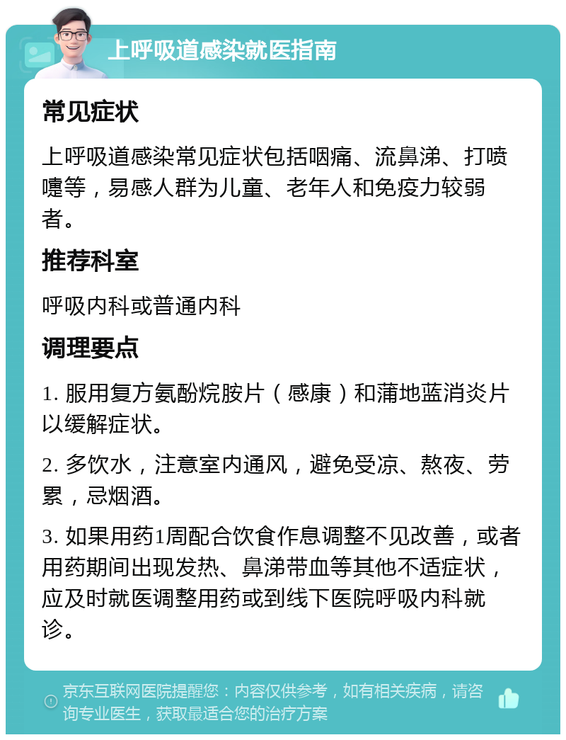 上呼吸道感染就医指南 常见症状 上呼吸道感染常见症状包括咽痛、流鼻涕、打喷嚏等，易感人群为儿童、老年人和免疫力较弱者。 推荐科室 呼吸内科或普通内科 调理要点 1. 服用复方氨酚烷胺片（感康）和蒲地蓝消炎片以缓解症状。 2. 多饮水，注意室内通风，避免受凉、熬夜、劳累，忌烟酒。 3. 如果用药1周配合饮食作息调整不见改善，或者用药期间出现发热、鼻涕带血等其他不适症状，应及时就医调整用药或到线下医院呼吸内科就诊。