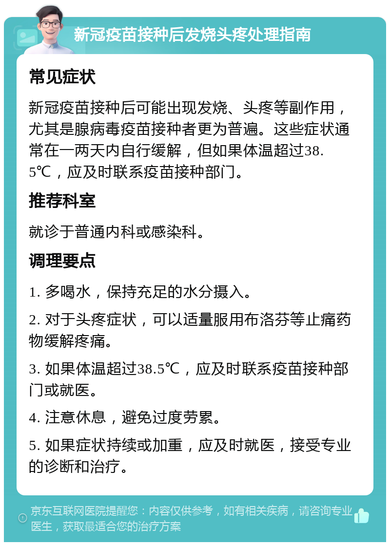 新冠疫苗接种后发烧头疼处理指南 常见症状 新冠疫苗接种后可能出现发烧、头疼等副作用，尤其是腺病毒疫苗接种者更为普遍。这些症状通常在一两天内自行缓解，但如果体温超过38.5℃，应及时联系疫苗接种部门。 推荐科室 就诊于普通内科或感染科。 调理要点 1. 多喝水，保持充足的水分摄入。 2. 对于头疼症状，可以适量服用布洛芬等止痛药物缓解疼痛。 3. 如果体温超过38.5℃，应及时联系疫苗接种部门或就医。 4. 注意休息，避免过度劳累。 5. 如果症状持续或加重，应及时就医，接受专业的诊断和治疗。