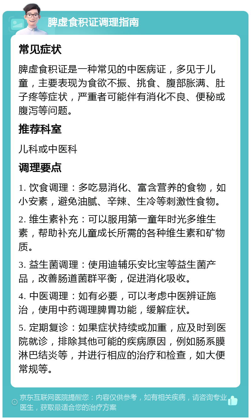 脾虚食积证调理指南 常见症状 脾虚食积证是一种常见的中医病证，多见于儿童，主要表现为食欲不振、挑食、腹部胀满、肚子疼等症状，严重者可能伴有消化不良、便秘或腹泻等问题。 推荐科室 儿科或中医科 调理要点 1. 饮食调理：多吃易消化、富含营养的食物，如小安素，避免油腻、辛辣、生冷等刺激性食物。 2. 维生素补充：可以服用第一童年时光多维生素，帮助补充儿童成长所需的各种维生素和矿物质。 3. 益生菌调理：使用迪辅乐安比宝等益生菌产品，改善肠道菌群平衡，促进消化吸收。 4. 中医调理：如有必要，可以考虑中医辨证施治，使用中药调理脾胃功能，缓解症状。 5. 定期复诊：如果症状持续或加重，应及时到医院就诊，排除其他可能的疾病原因，例如肠系膜淋巴结炎等，并进行相应的治疗和检查，如大便常规等。