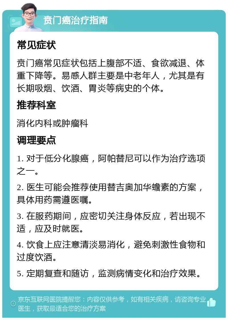 贲门癌治疗指南 常见症状 贲门癌常见症状包括上腹部不适、食欲减退、体重下降等。易感人群主要是中老年人，尤其是有长期吸烟、饮酒、胃炎等病史的个体。 推荐科室 消化内科或肿瘤科 调理要点 1. 对于低分化腺癌，阿帕替尼可以作为治疗选项之一。 2. 医生可能会推荐使用替吉奥加华蟾素的方案，具体用药需遵医嘱。 3. 在服药期间，应密切关注身体反应，若出现不适，应及时就医。 4. 饮食上应注意清淡易消化，避免刺激性食物和过度饮酒。 5. 定期复查和随访，监测病情变化和治疗效果。