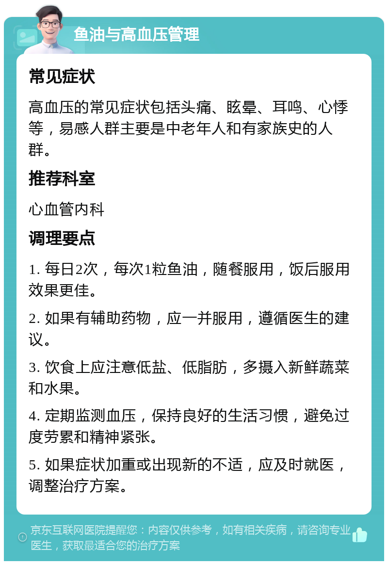 鱼油与高血压管理 常见症状 高血压的常见症状包括头痛、眩晕、耳鸣、心悸等，易感人群主要是中老年人和有家族史的人群。 推荐科室 心血管内科 调理要点 1. 每日2次，每次1粒鱼油，随餐服用，饭后服用效果更佳。 2. 如果有辅助药物，应一并服用，遵循医生的建议。 3. 饮食上应注意低盐、低脂肪，多摄入新鲜蔬菜和水果。 4. 定期监测血压，保持良好的生活习惯，避免过度劳累和精神紧张。 5. 如果症状加重或出现新的不适，应及时就医，调整治疗方案。