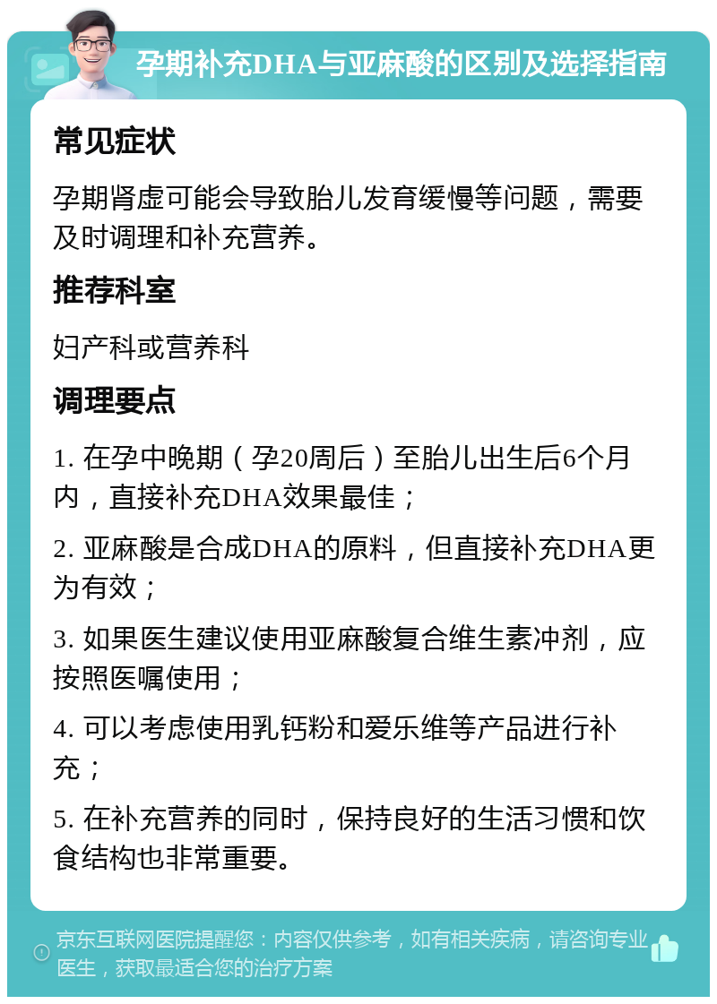 孕期补充DHA与亚麻酸的区别及选择指南 常见症状 孕期肾虚可能会导致胎儿发育缓慢等问题，需要及时调理和补充营养。 推荐科室 妇产科或营养科 调理要点 1. 在孕中晚期（孕20周后）至胎儿出生后6个月内，直接补充DHA效果最佳； 2. 亚麻酸是合成DHA的原料，但直接补充DHA更为有效； 3. 如果医生建议使用亚麻酸复合维生素冲剂，应按照医嘱使用； 4. 可以考虑使用乳钙粉和爱乐维等产品进行补充； 5. 在补充营养的同时，保持良好的生活习惯和饮食结构也非常重要。