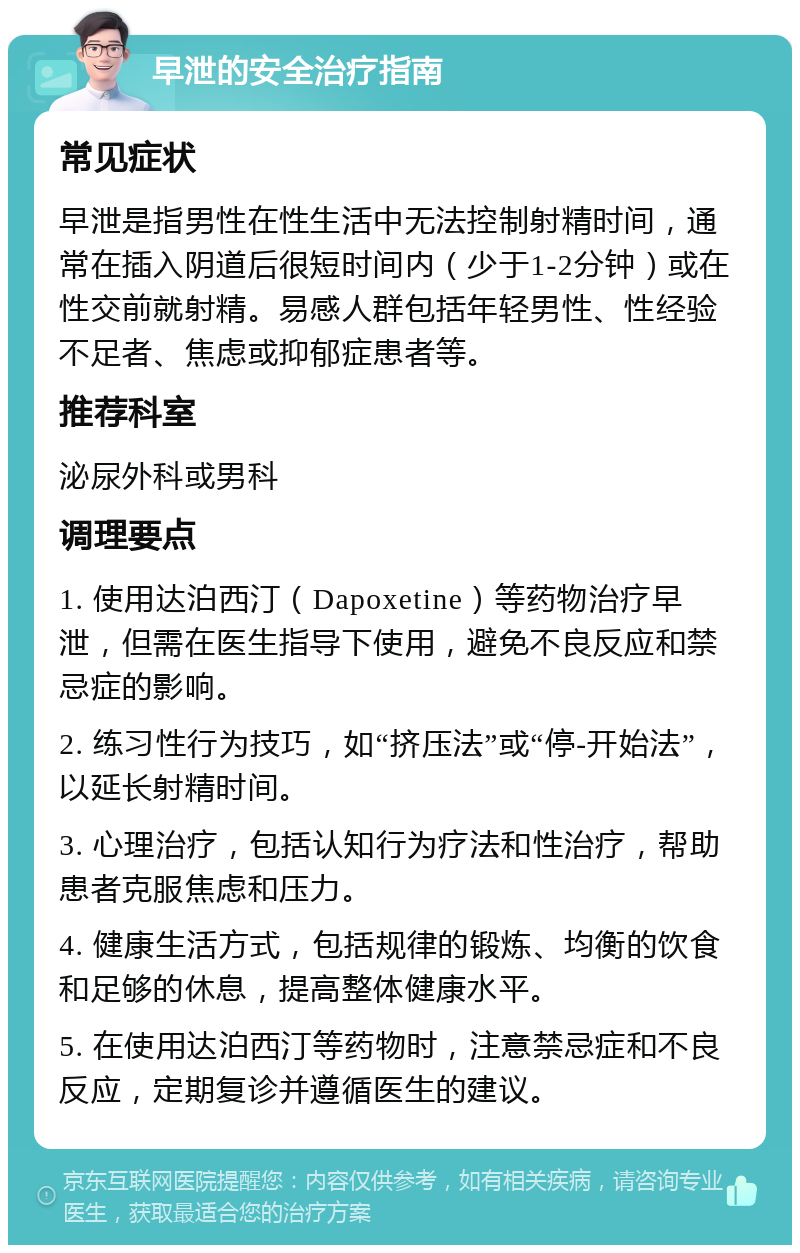 早泄的安全治疗指南 常见症状 早泄是指男性在性生活中无法控制射精时间，通常在插入阴道后很短时间内（少于1-2分钟）或在性交前就射精。易感人群包括年轻男性、性经验不足者、焦虑或抑郁症患者等。 推荐科室 泌尿外科或男科 调理要点 1. 使用达泊西汀（Dapoxetine）等药物治疗早泄，但需在医生指导下使用，避免不良反应和禁忌症的影响。 2. 练习性行为技巧，如“挤压法”或“停-开始法”，以延长射精时间。 3. 心理治疗，包括认知行为疗法和性治疗，帮助患者克服焦虑和压力。 4. 健康生活方式，包括规律的锻炼、均衡的饮食和足够的休息，提高整体健康水平。 5. 在使用达泊西汀等药物时，注意禁忌症和不良反应，定期复诊并遵循医生的建议。