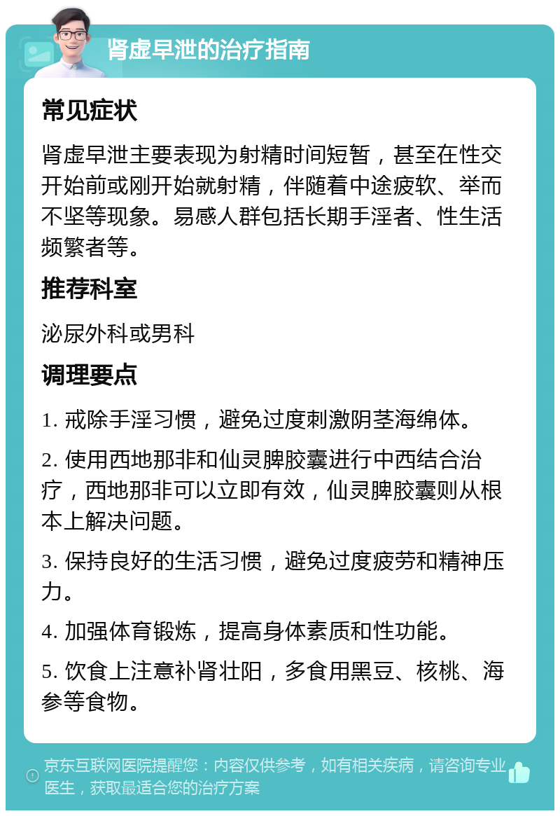 肾虚早泄的治疗指南 常见症状 肾虚早泄主要表现为射精时间短暂，甚至在性交开始前或刚开始就射精，伴随着中途疲软、举而不坚等现象。易感人群包括长期手淫者、性生活频繁者等。 推荐科室 泌尿外科或男科 调理要点 1. 戒除手淫习惯，避免过度刺激阴茎海绵体。 2. 使用西地那非和仙灵脾胶囊进行中西结合治疗，西地那非可以立即有效，仙灵脾胶囊则从根本上解决问题。 3. 保持良好的生活习惯，避免过度疲劳和精神压力。 4. 加强体育锻炼，提高身体素质和性功能。 5. 饮食上注意补肾壮阳，多食用黑豆、核桃、海参等食物。