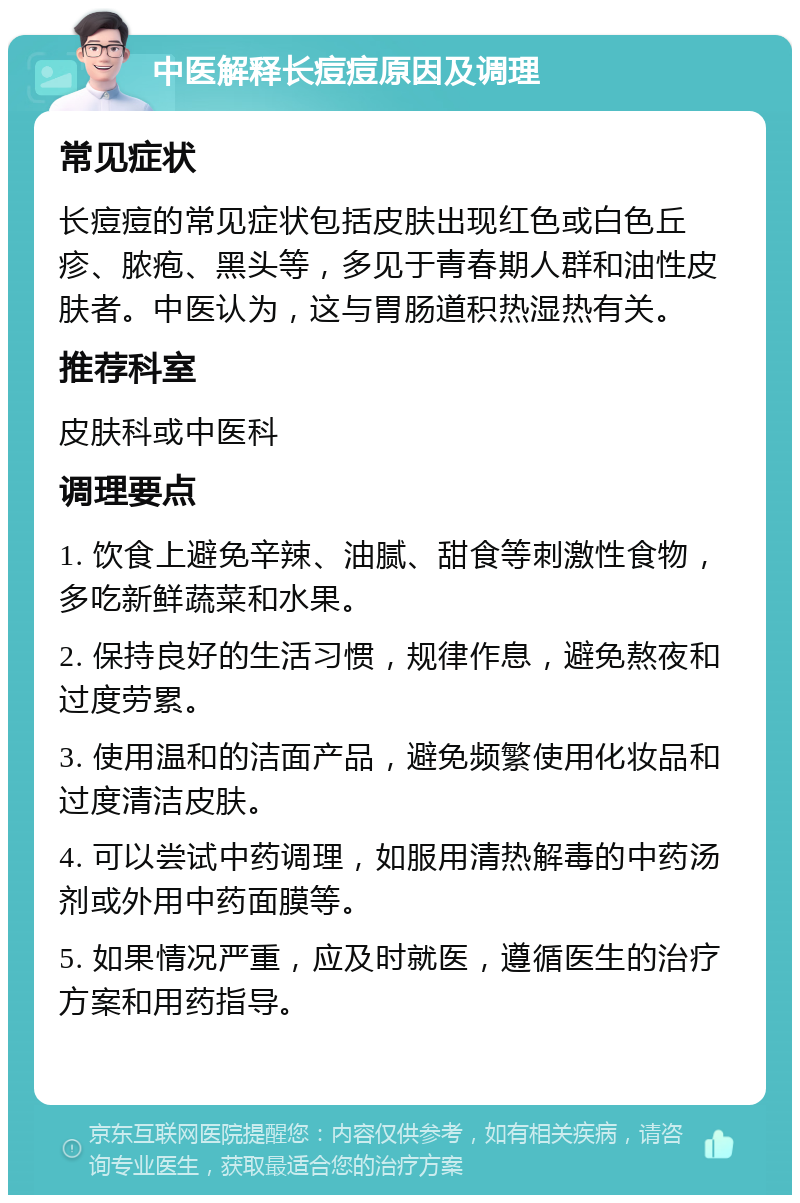 中医解释长痘痘原因及调理 常见症状 长痘痘的常见症状包括皮肤出现红色或白色丘疹、脓疱、黑头等，多见于青春期人群和油性皮肤者。中医认为，这与胃肠道积热湿热有关。 推荐科室 皮肤科或中医科 调理要点 1. 饮食上避免辛辣、油腻、甜食等刺激性食物，多吃新鲜蔬菜和水果。 2. 保持良好的生活习惯，规律作息，避免熬夜和过度劳累。 3. 使用温和的洁面产品，避免频繁使用化妆品和过度清洁皮肤。 4. 可以尝试中药调理，如服用清热解毒的中药汤剂或外用中药面膜等。 5. 如果情况严重，应及时就医，遵循医生的治疗方案和用药指导。