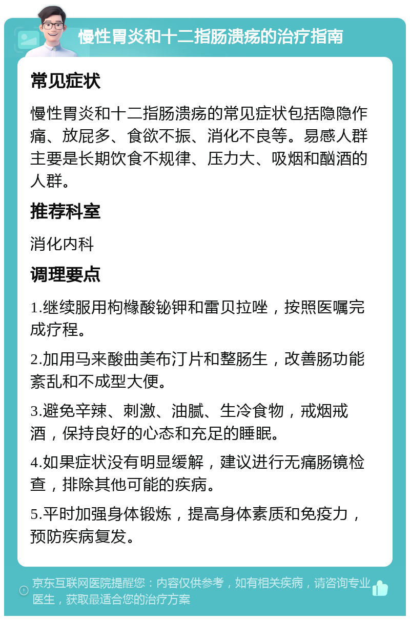 慢性胃炎和十二指肠溃疡的治疗指南 常见症状 慢性胃炎和十二指肠溃疡的常见症状包括隐隐作痛、放屁多、食欲不振、消化不良等。易感人群主要是长期饮食不规律、压力大、吸烟和酗酒的人群。 推荐科室 消化内科 调理要点 1.继续服用枸橼酸铋钾和雷贝拉唑，按照医嘱完成疗程。 2.加用马来酸曲美布汀片和整肠生，改善肠功能紊乱和不成型大便。 3.避免辛辣、刺激、油腻、生冷食物，戒烟戒酒，保持良好的心态和充足的睡眠。 4.如果症状没有明显缓解，建议进行无痛肠镜检查，排除其他可能的疾病。 5.平时加强身体锻炼，提高身体素质和免疫力，预防疾病复发。