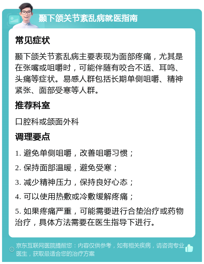 颞下颌关节紊乱病就医指南 常见症状 颞下颌关节紊乱病主要表现为面部疼痛，尤其是在张嘴或咀嚼时，可能伴随有咬合不适、耳鸣、头痛等症状。易感人群包括长期单侧咀嚼、精神紧张、面部受寒等人群。 推荐科室 口腔科或颌面外科 调理要点 1. 避免单侧咀嚼，改善咀嚼习惯； 2. 保持面部温暖，避免受寒； 3. 减少精神压力，保持良好心态； 4. 可以使用热敷或冷敷缓解疼痛； 5. 如果疼痛严重，可能需要进行合垫治疗或药物治疗，具体方法需要在医生指导下进行。