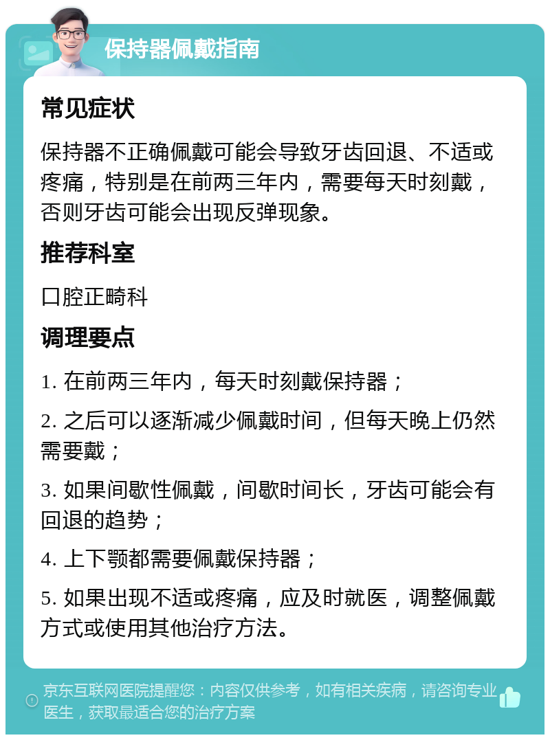 保持器佩戴指南 常见症状 保持器不正确佩戴可能会导致牙齿回退、不适或疼痛，特别是在前两三年内，需要每天时刻戴，否则牙齿可能会出现反弹现象。 推荐科室 口腔正畸科 调理要点 1. 在前两三年内，每天时刻戴保持器； 2. 之后可以逐渐减少佩戴时间，但每天晚上仍然需要戴； 3. 如果间歇性佩戴，间歇时间长，牙齿可能会有回退的趋势； 4. 上下颚都需要佩戴保持器； 5. 如果出现不适或疼痛，应及时就医，调整佩戴方式或使用其他治疗方法。